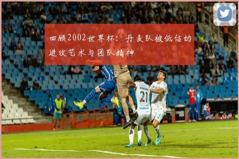 回顾2002世界杯:丹麦队被低估的进攻艺术与团队精神