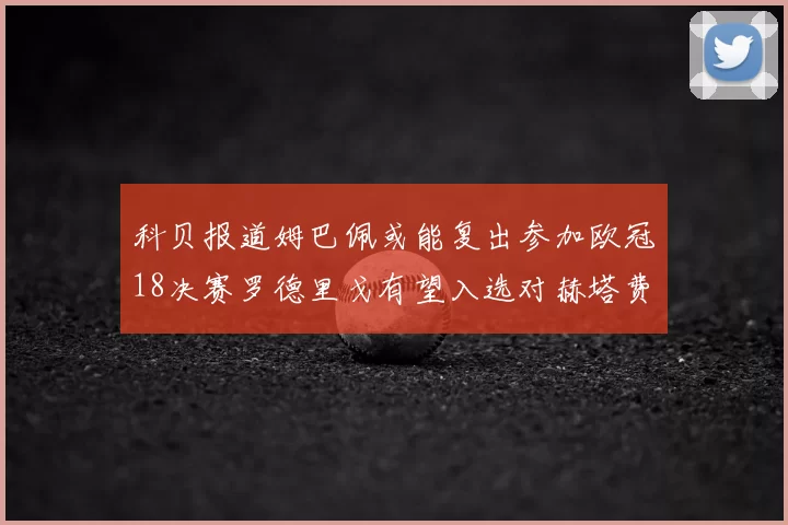 科贝报道姆巴佩或能复出参加欧冠18决赛罗德里戈有望入选对赫塔费大名单