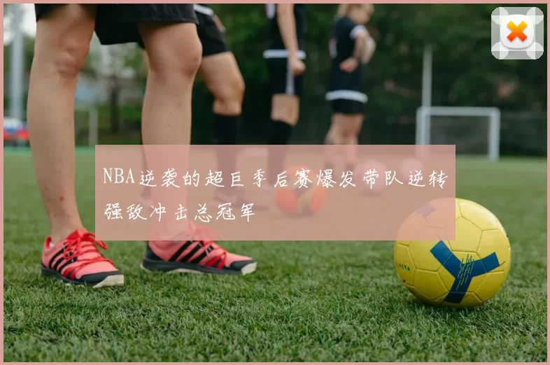 NBA逆袭的超巨季后赛爆发带队逆转强敌冲击总冠军