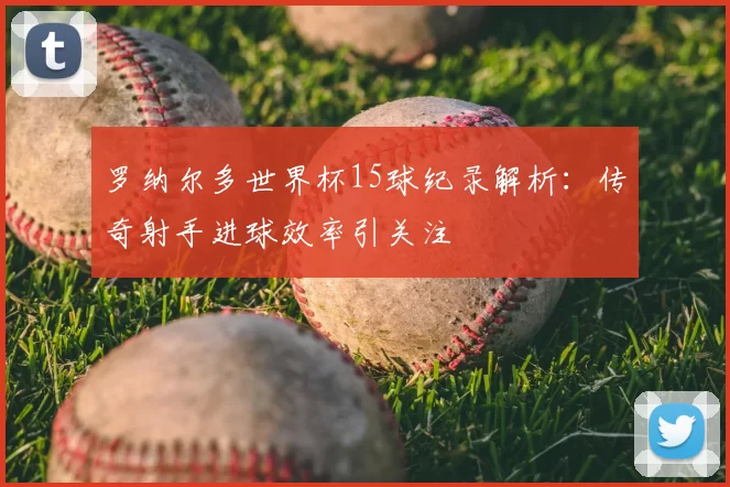 罗纳尔多世界杯15球纪录解析:传奇射手进球效率引关注