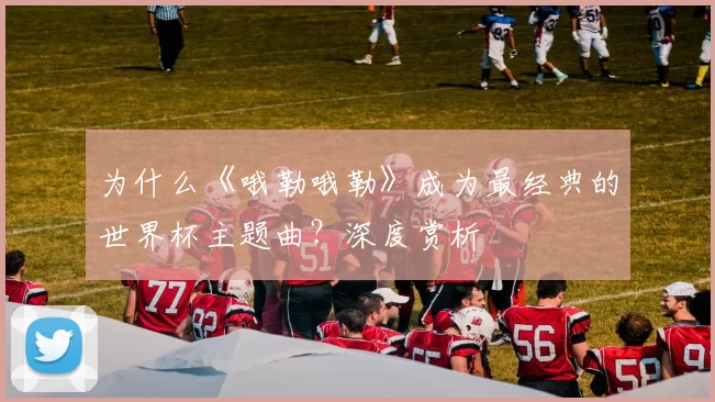 为什么《哦勒哦勒》成为最经典的世界杯主题曲?深度赏析