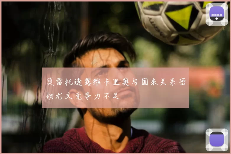莫雷托透露维卡里奥与国米关系密切尤文竞争力不足