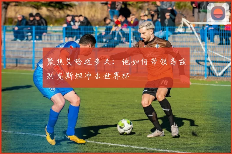聚焦艾哈迈多夫:他如何带领乌兹别克斯坦冲击世界杯