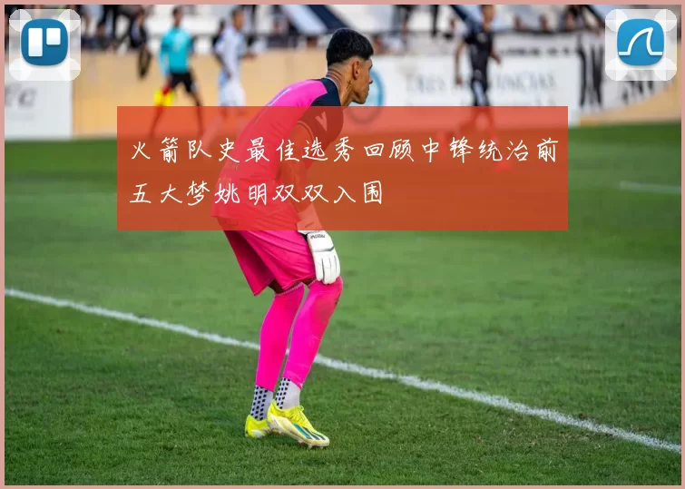 火箭队史最佳选秀回顾中锋统治前五大梦姚明双双入围