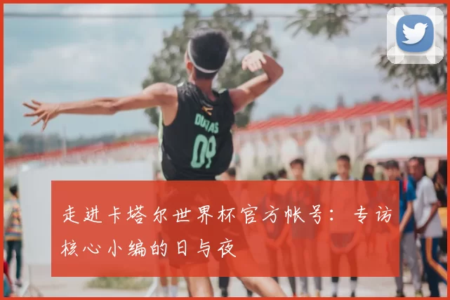 走进卡塔尔世界杯官方帐号:专访核心小编的日与夜