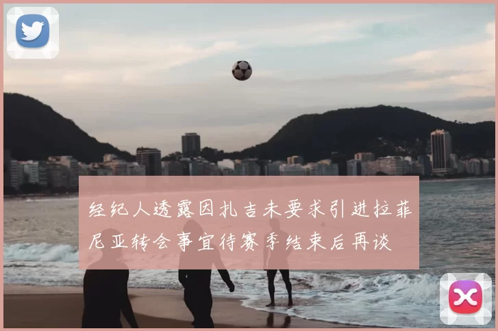 经纪人透露因扎吉未要求引进拉菲尼亚转会事宜待赛季结束后再谈