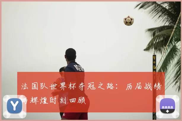 法国队世界杯夺冠之路:历届战绩与辉煌时刻回顾