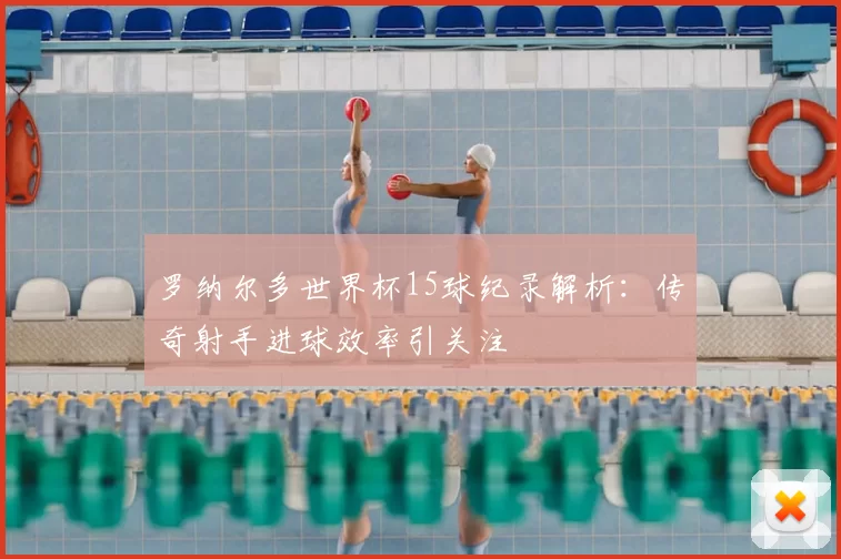 罗纳尔多世界杯15球纪录解析:传奇射手进球效率引关注