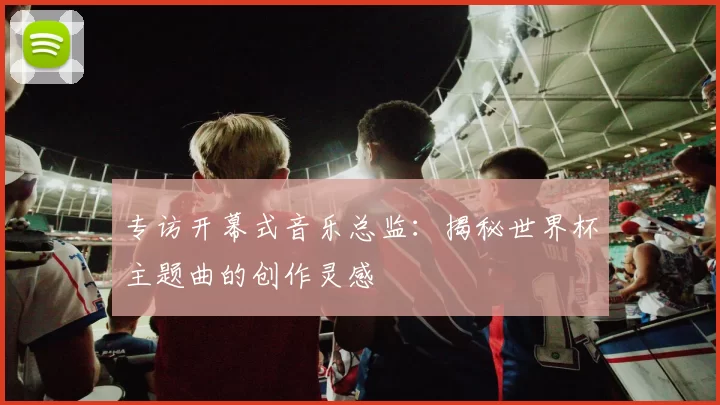 专访开幕式音乐总监:揭秘世界杯主题曲的创作灵感