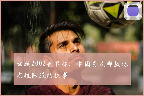 回顾2002世界杯:中国男足那款标志性队服的故事