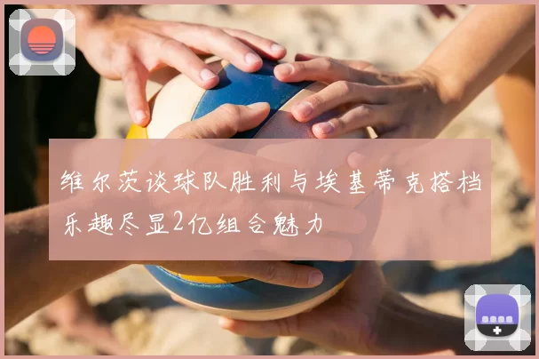维尔茨谈球队胜利与埃基蒂克搭档乐趣尽显2亿组合魅力