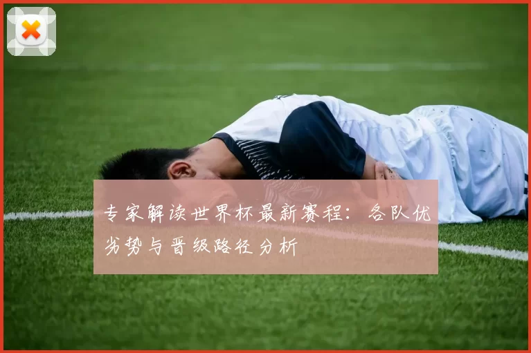 专家解读世界杯最新赛程:各队优劣势与晋级路径分析