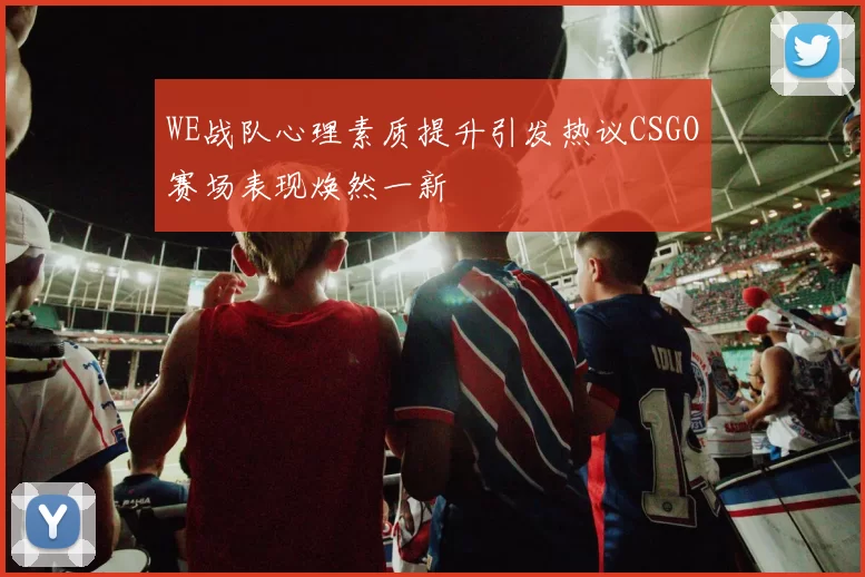 WE战队心理素质提升引发热议CSGO赛场表现焕然一新