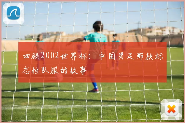 回顾2002世界杯:中国男足那款标志性队服的故事