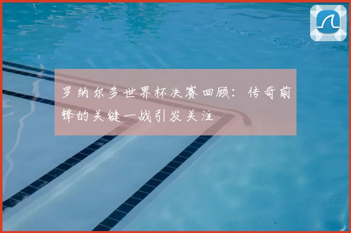 罗纳尔多世界杯决赛回顾:传奇前锋的关键一战引发关注