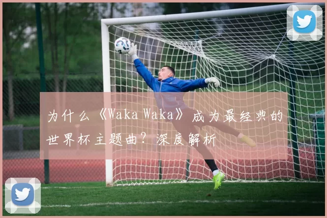 为什么《Waka Waka》成为最经典的世界杯主题曲?深度解析