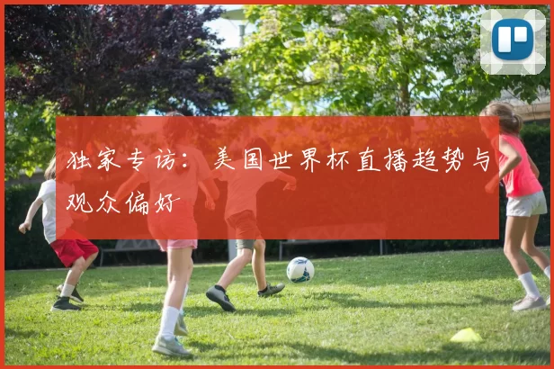 独家专访：美国世界杯直播趋势与观众偏好
