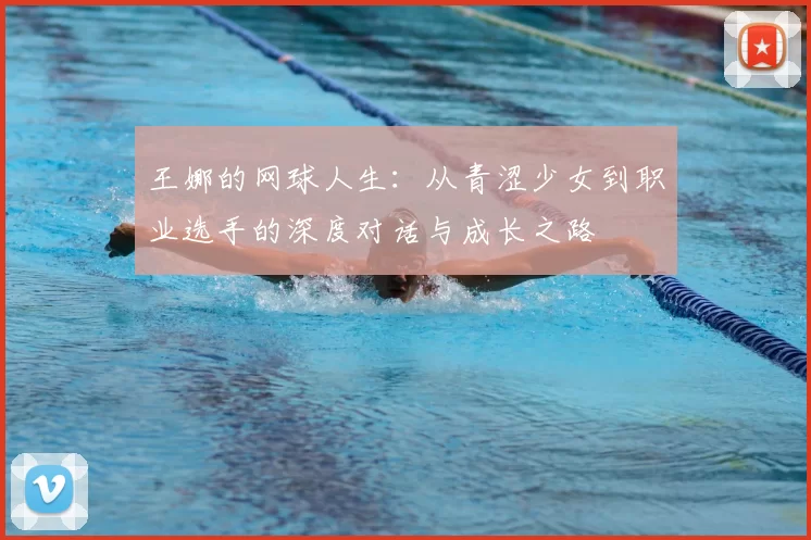 王娜的网球人生:从青涩少女到职业选手的深度对话与成长之路