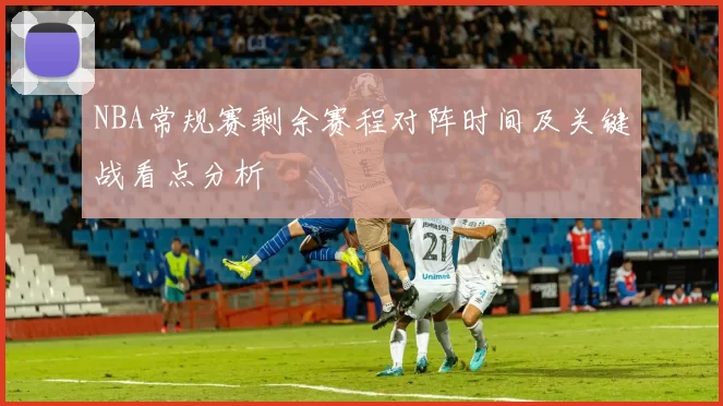 NBA常规赛剩余赛程对阵时间及关键战看点分析