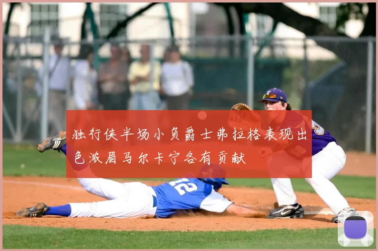 独行侠半场小负爵士弗拉格表现出色浓眉马尔卡宁各有贡献