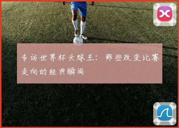 专访世界杯头球王:那些改变比赛走向的经典瞬间
