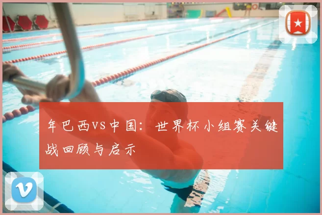 年巴西vs中国：世界杯小组赛关键战回顾与启示