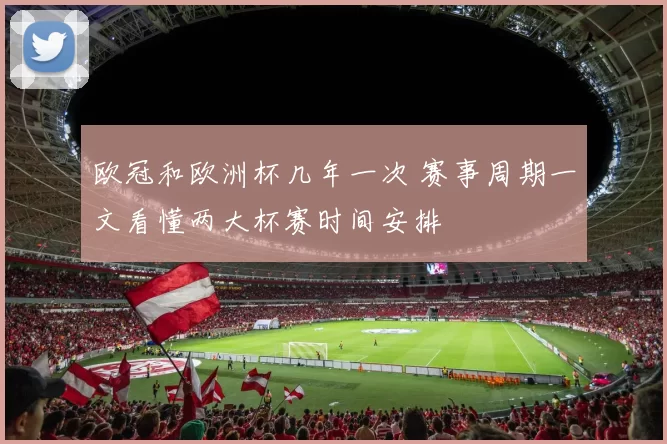 欧冠和欧洲杯几年一次 赛事周期一文看懂两大杯赛时间安排