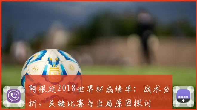 阿根廷2018世界杯成绩单:战术分析、关键比赛与出局原因探讨