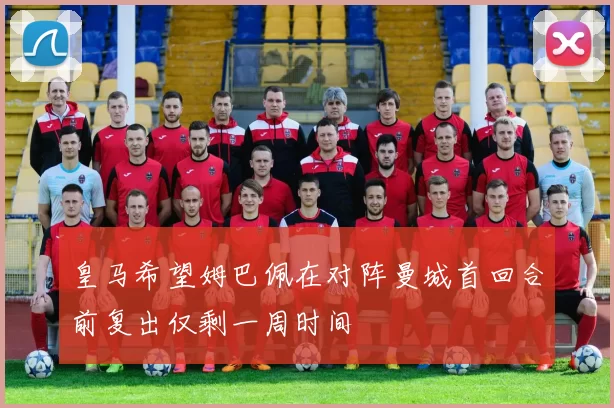 皇马希望姆巴佩在对阵曼城首回合前复出仅剩一周时间