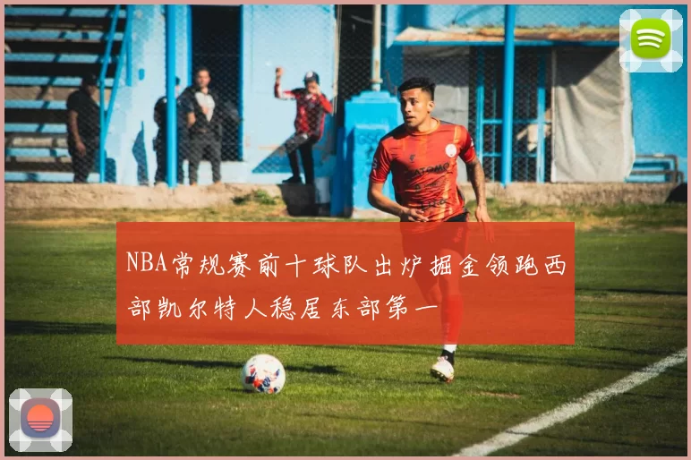 NBA常规赛前十球队出炉掘金领跑西部凯尔特人稳居东部第一