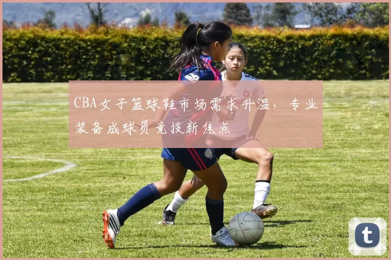 CBA女子篮球鞋市场需求升温,专业装备成球员竞技新焦点