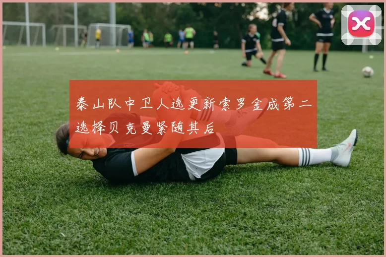 泰山队中卫人选更新索罗金成第二选择贝克曼紧随其后
