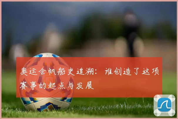 奥运会帆船史追溯:谁创造了这项赛事的起点与发展