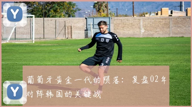 葡萄牙黄金一代的陨落：复盘02年对阵韩国的关键战