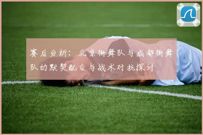 赛后分析：北京街舞队与成都街舞队的默契配合与战术对抗探讨