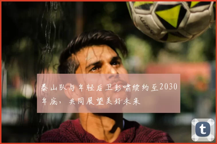 泰山队与年轻后卫彭啸续约至2030年底,共同展望美好未来