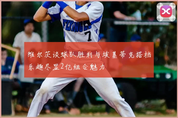 维尔茨谈球队胜利与埃基蒂克搭档乐趣尽显2亿组合魅力