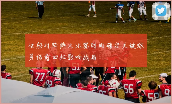 快船对阵热火比赛时间确定关键球员伤愈回归影响战局