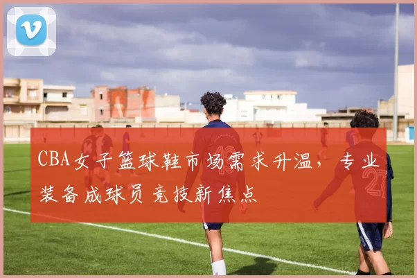 CBA女子篮球鞋市场需求升温，专业装备成球员竞技新焦点