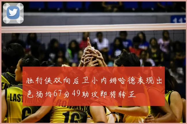 独行侠双向后卫小内姆哈德表现出色场均67分49助攻即将转正