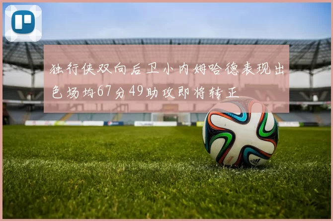 独行侠双向后卫小内姆哈德表现出色场均67分49助攻即将转正