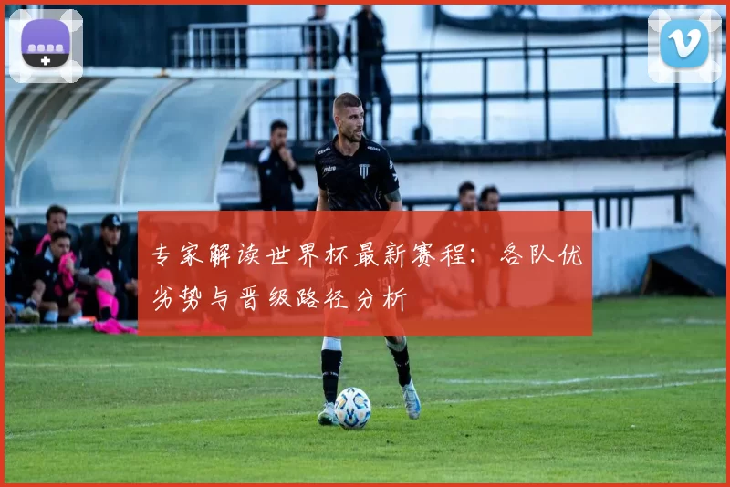 专家解读世界杯最新赛程：各队优劣势与晋级路径分析