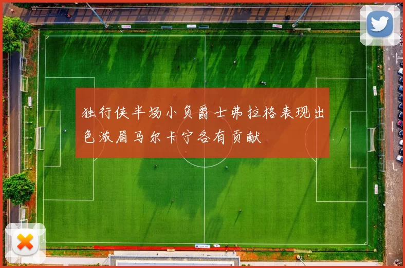 独行侠半场小负爵士弗拉格表现出色浓眉马尔卡宁各有贡献