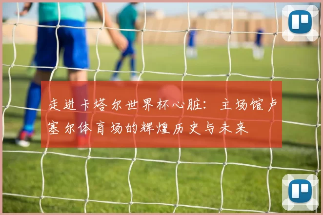 走进卡塔尔世界杯心脏:主场馆卢塞尔体育场的辉煌历史与未来