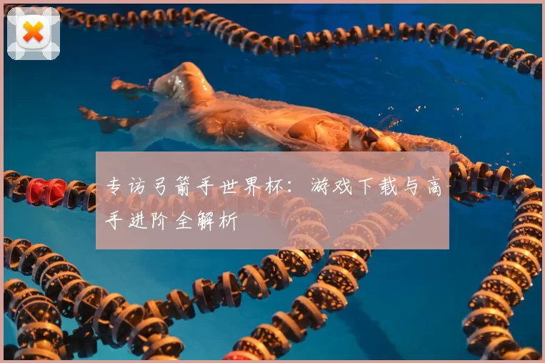 专访弓箭手世界杯：游戏下载与高手进阶全解析